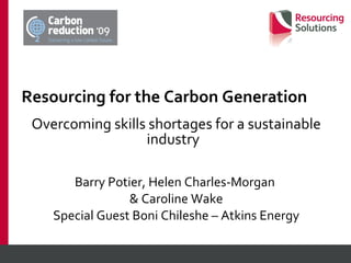 Resourcing for the Carbon Generation Overcoming skills shortages for a sustainable industry  Barry Potier, Helen Charles-Morgan  & Caroline Wake Special Guest Boni Chileshe – Atkins Energy 