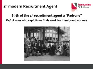 1 st  modern Recruitment Agent Birth of the 1 st  recruitment agent a  “ Padrone” Def.  A man who exploits or finds work for immigrant workers 