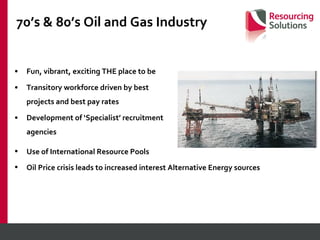 70’s & 80’s Oil and Gas Industry Fun, vibrant, exciting THE place to be Transitory workforce driven by best projects and best pay rates Development of ‘Specialist’ recruitment agencies Use of International Resource Pools Oil Price crisis leads to increased interest Alternative Energy sources 