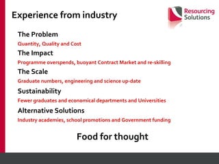 Experience from industry The Problem Quantity, Quality and Cost The Impact Programme overspends, buoyant Contract Market and re-skilling The Scale Graduate numbers, engineering and science up-date  Sustainability Fewer graduates and economical departments and Universities Alternative Solutions Industry academies, school promotions and Government funding Food for thought 