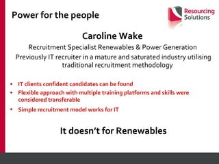Power for the people Caroline Wake   Recruitment Specialist Renewables & Power Generation  Previously IT recruiter in a mature and saturated industry utilising traditional recruitment methodology IT clients confident candidates can be found Flexible approach with multiple training platforms and skills were considered transferable Simple recruitment model works for IT   It doesn’t for Renewables 