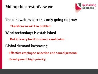 Riding the crest of a wave The renewables sector is only going to grow Therefore so will the problem Wind technology is established  But it is very hard to source candidates Global demand increasing  Effective employee selection and sound personal  development high priority 