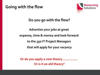 Going with the flow Do you go with the flow? Advertise your jobs at great  expense, time & money and look forward  to the 350 IT Project Managers  that will apply for your vacancy Or do you apply a new theory…………….  Or is it an old theory? 