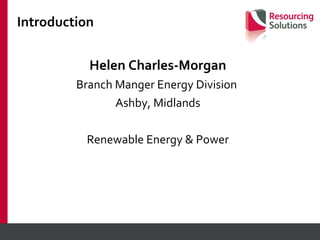Introduction Helen Charles-Morgan Branch Manger Energy Division  Ashby, Midlands Renewable Energy & Power 