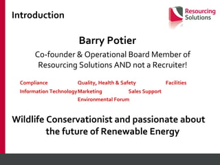 Introduction Barry Potier  Co-founder & Operational Board Member of Resourcing Solutions AND not a Recruiter! Compliance Quality, Health & Safety Facilities Information Technology Marketing   Sales Support  Environmental Forum Wildlife Conservationist and passionate about the future of Renewable Energy 