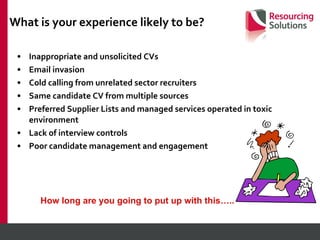 What is your experience likely to be? Inappropriate and unsolicited CVs Email invasion Cold calling from unrelated sector recruiters Same candidate CV from multiple sources Preferred Supplier Lists and managed services operated in toxic environment Lack of interview controls Poor candidate management and engagement How long are you going to put up with this….. 