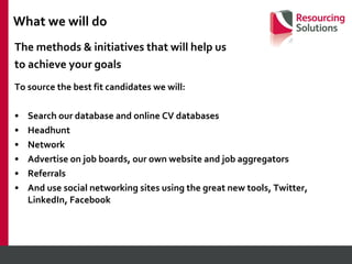 The methods & initiatives that will help us  to achieve your goals To source the best fit candidates we will: Search our database and online CV databases Headhunt Network Advertise on job boards, our own website and job aggregators Referrals And use social networking sites using the great new tools, Twitter, LinkedIn, Facebook What we will do  