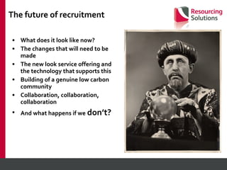 The future of recruitment What does it look like now? The changes that will need to be made The new look service offering and the technology that supports this Building of a genuine low carbon community Collaboration, collaboration, collaboration And what happens if we   don’t? 