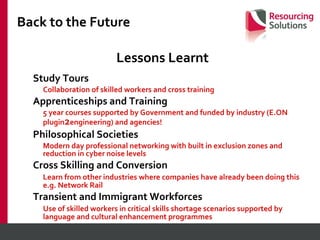 Back to the Future Lessons Learnt Study Tours Collaboration of skilled workers and cross training Apprenticeships and Training 5 year courses supported by Government and funded by industry (E.ON plugin 2 engineering) and agencies! Philosophical Societies Modern day professional networking with built in exclusion zones and reduction in cyber noise levels Cross Skilling and Conversion Learn from other industries where companies have already been doing this e.g. Network Rail Transient and Immigrant Workforces Use of skilled workers in critical skills shortage scenarios supported by language and cultural enhancement programmes 