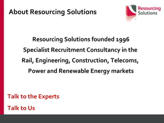 About Resourcing   Solutions Resourcing Solutions founded 1996 Specialist Recruitment Consultancy in the  Rail, Engineering, Construction, Telecoms,  Power and Renewable Energy markets Talk to the Experts Talk to Us 