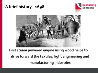 A brief history - 1698 First steam powered engine using wood helps to drive forward the textiles, light engineering and manufacturing industries 