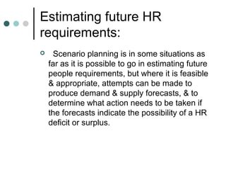Estimating future HR
requirements:
    Scenario planning is in some situations as
    far as it is possible to go in estimating future
    people requirements, but where it is feasible
    & appropriate, attempts can be made to
    produce demand & supply forecasts, & to
    determine what action needs to be taken if
    the forecasts indicate the possibility of a HR
    deficit or surplus.
 