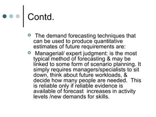 Contd.
    The demand forecasting techniques that
    can be used to produce quantitative
    estimates of future requirements are:
    Managerial/ expert judgment: is the most
    typical method of forecasting & may be
    linked to some form of scenario planning. It
    simply requires managers/specialists to sit
    down, think about future workloads, &
    decide how many people are needed. This
    is reliable only if reliable evidence is
    available of forecast increases in activity
    levels /new demands for skills.
 