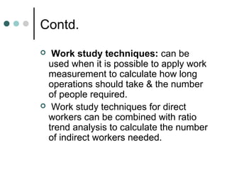Contd.
 Work study techniques: can be
 used when it is possible to apply work
 measurement to calculate how long
 operations should take & the number
 of people required.
 Work study techniques for direct
 workers can be combined with ratio
 trend analysis to calculate the number
 of indirect workers needed.
 
