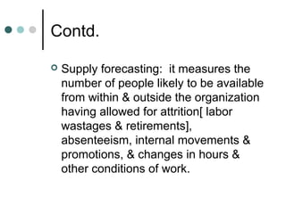 Contd.

   Supply forecasting: it measures the
    number of people likely to be available
    from within & outside the organization
    having allowed for attrition[ labor
    wastages & retirements],
    absenteeism, internal movements &
    promotions, & changes in hours &
    other conditions of work.
 