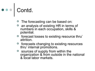 Contd.
    The forecasting can be based on:
    an analysis of existing HR in terms of
    numbers in each occupation, skills &
    potential.
    forecast losses to existing resource thru’
    attrition.
    forecasts changing to existing resources
    thru’ internal promotions.
    sources of supply from within the
    organization & from outside in the national
    & local labor markets.
 