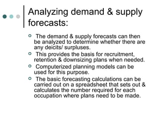 Analyzing demand & supply
forecasts:
    The demand & supply forecasts can then
    be analyzed to determine whether there are
    any deicits/ surpluses.
    This provides the basis for recruitment,
    retention & downsizing plans when needed.
    Computerized planning models can be
    used for this purpose.
    The basic forecasting calculations can be
    carried out on a spreadsheet that sets out &
    calculates the number required for each
    occupation where plans need to be made.
 