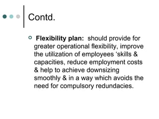 Contd.

    Flexibility plan: should provide for
    greater operational flexibility, improve
    the utilization of employees ‘skills &
    capacities, reduce employment costs
    & help to achieve downsizing
    smoothly & in a way which avoids the
    need for compulsory redundacies.
 
