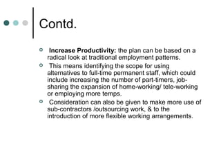 Contd.
    Increase Productivity: the plan can be based on a
    radical look at traditional employment patterns.
    This means identifying the scope for using
    alternatives to full-time permanent staff, which could
    include increasing the number of part-timers, job-
    sharing the expansion of home-working/ tele-working
    or employing more temps.
    Consideration can also be given to make more use of
    sub-contractors /outsourcing work, & to the
    introduction of more flexible working arrangements.
 