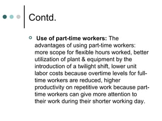Contd.
    Use of part-time workers: The
    advantages of using part-time workers:
    more scope for flexible hours worked, better
    utilization of plant & equipment by the
    introduction of a twilight shift, lower unit
    labor costs because overtime levels for full-
    time workers are reduced, higher
    productivity on repetitive work because part-
    time workers can give more attention to
    their work during their shorter working day.
 