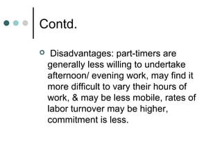 Contd.

    Disadvantages: part-timers are
    generally less willing to undertake
    afternoon/ evening work, may find it
    more difficult to vary their hours of
    work, & may be less mobile, rates of
    labor turnover may be higher,
    commitment is less.
 