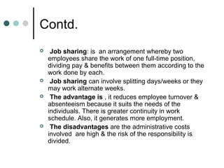Contd.
    Job sharing: is an arrangement whereby two
    employees share the work of one full-time position,
    dividing pay & benefits between them according to the
    work done by each.
    Job sharing can involve splitting days/weeks or they
    may work alternate weeks.
    The advantage is , it reduces employee turnover &
    absenteeism because it suits the needs of the
    individuals. There is greater continuity in work
    schedule. Also, it generates more employment.
    The disadvantages are the administrative costs
    involved are high & the risk of the responsibility is
    divided.
 