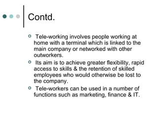 Contd.
    Tele-working involves people working at
    home with a terminal which is linked to the
    main company or networked with other
    outworkers.
    Its aim is to achieve greater flexibility, rapid
    access to skills & the retention of skilled
    employees who would otherwise be lost to
    the company.
    Tele-workers can be used in a number of
    functions such as marketing, finance & IT.
 