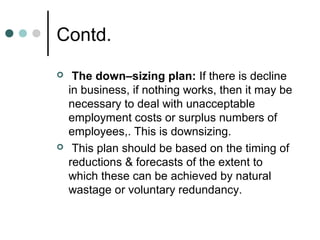 Contd.
    The down–sizing plan: If there is decline
    in business, if nothing works, then it may be
    necessary to deal with unacceptable
    employment costs or surplus numbers of
    employees,. This is downsizing.
    This plan should be based on the timing of
    reductions & forecasts of the extent to
    which these can be achieved by natural
    wastage or voluntary redundancy.
 