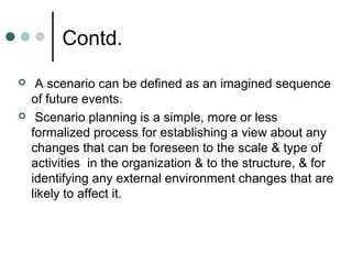 Contd.
    A scenario can be defined as an imagined sequence
    of future events.
    Scenario planning is a simple, more or less
    formalized process for establishing a view about any
    changes that can be foreseen to the scale & type of
    activities in the organization & to the structure, & for
    identifying any external environment changes that are
    likely to affect it.
 
