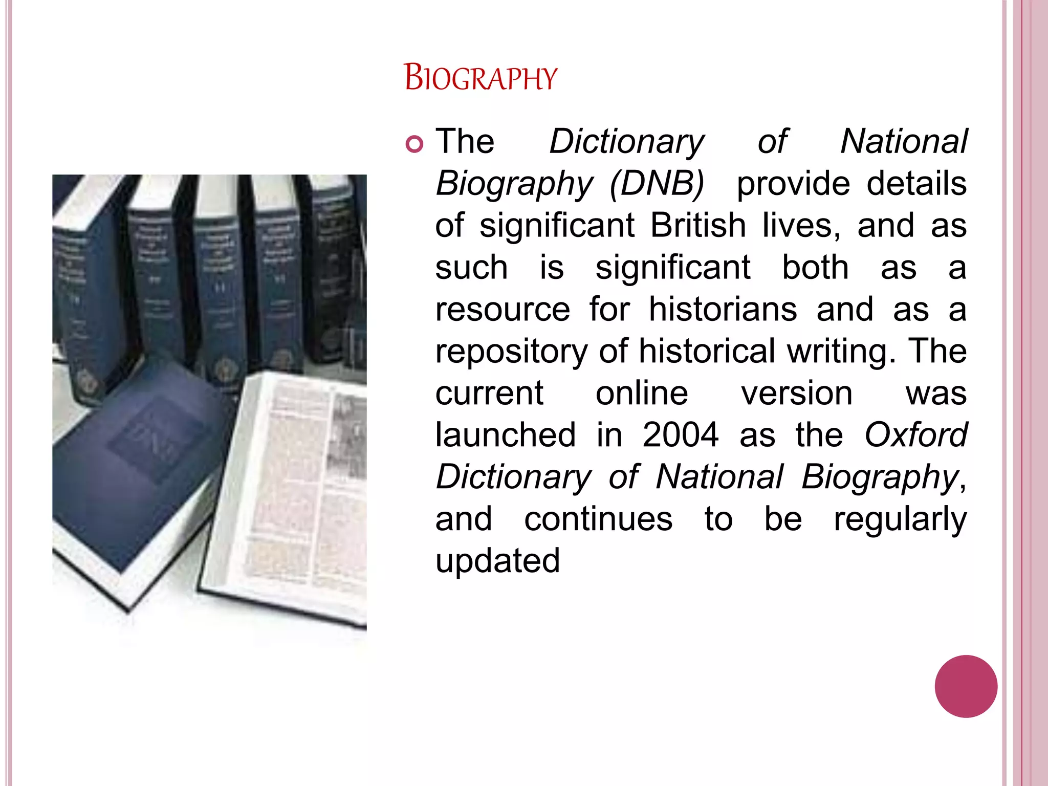BIOGRAPHY
 The Dictionary of National
Biography (DNB) provide details
of significant British lives, and as
such is significant both as a
resource for historians and as a
repository of historical writing. The
current online version was
launched in 2004 as the Oxford
Dictionary of National Biography,
and continues to be regularly
updated
 
