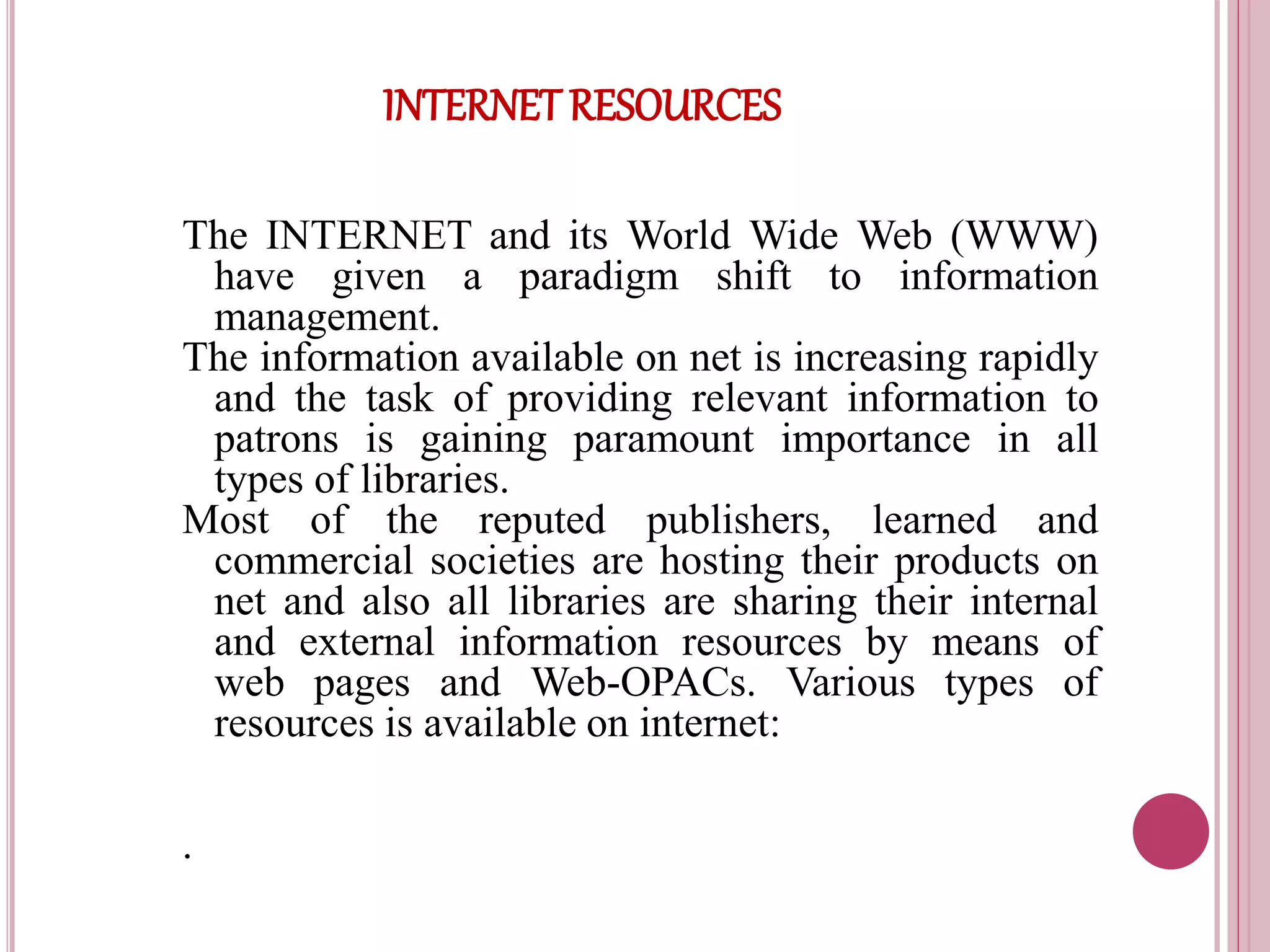 INTERNET RESOURCES
The INTERNET and its World Wide Web (WWW)
have given a paradigm shift to information
management.
The information available on net is increasing rapidly
and the task of providing relevant information to
patrons is gaining paramount importance in all
types of libraries.
Most of the reputed publishers, learned and
commercial societies are hosting their products on
net and also all libraries are sharing their internal
and external information resources by means of
web pages and Web-OPACs. Various types of
resources is available on internet:
.
 
