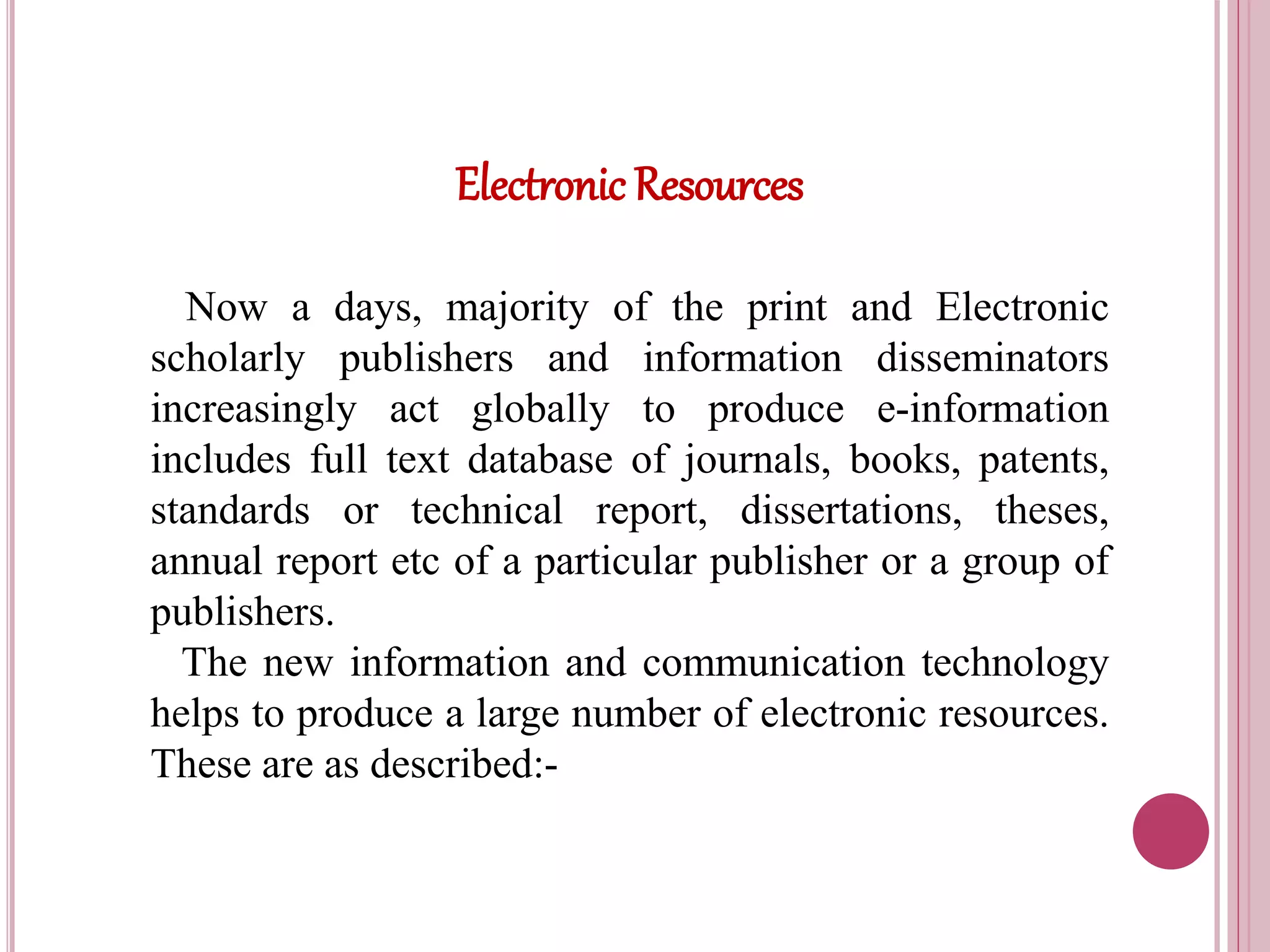Electronic Resources
Now a days, majority of the print and Electronic
scholarly publishers and information disseminators
increasingly act globally to produce e-information
includes full text database of journals, books, patents,
standards or technical report, dissertations, theses,
annual report etc of a particular publisher or a group of
publishers.
The new information and communication technology
helps to produce a large number of electronic resources.
These are as described:-
 