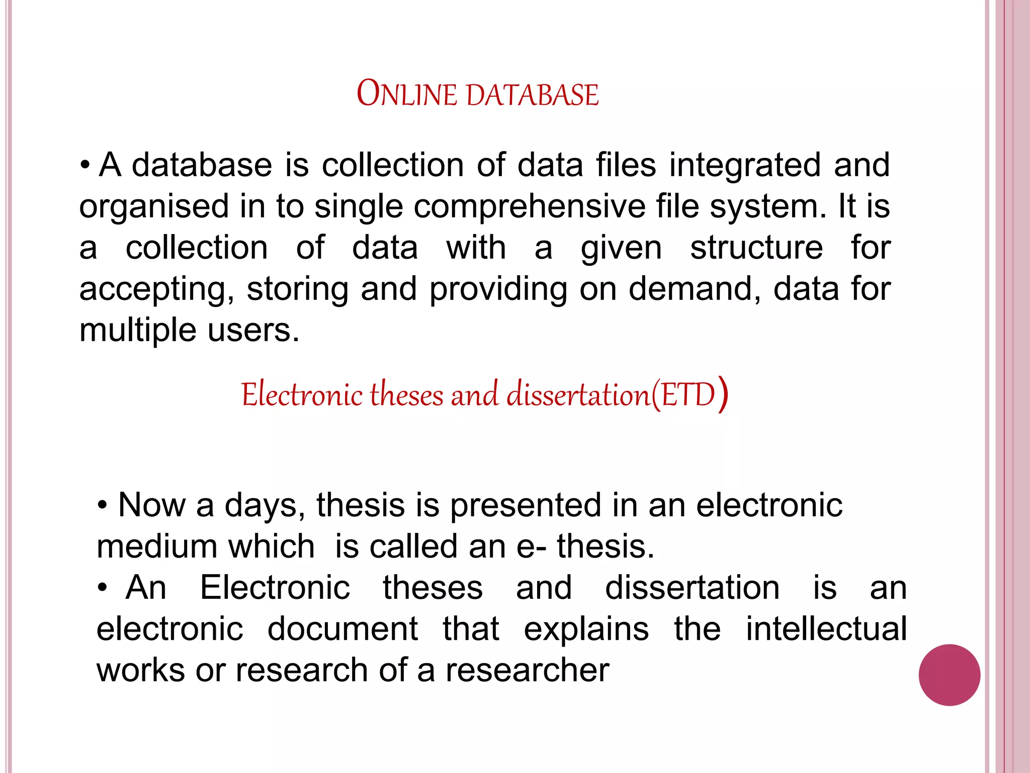 ONLINE DATABASE
• A database is collection of data files integrated and
organised in to single comprehensive file system. It is
a collection of data with a given structure for
accepting, storing and providing on demand, data for
multiple users.
Electronic theses and dissertation(ETD)
• Now a days, thesis is presented in an electronic
medium which is called an e- thesis.
• An Electronic theses and dissertation is an
electronic document that explains the intellectual
works or research of a researcher
 