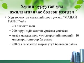Хүний буруутай үйл
ажиллагаанаас болсон үзэгдэл
• Хүн төрөлхтөн хөгжилийнхөө түүхэнд “МАНАЙ
ГАРИГ”-ийн
– 2/3 ойг огтолсон
– 200 гаруй зүйл амьтан ургамал устгасан
– Агаар мандал дахь хүчилтөрөгчийн нөөцийг 10
миллиард тонн-оор багасгаж
– 200 сая га эдэлбэр газрыг үгүй болгосон байна.
 