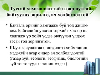 Тусгай хамгаалалттай газар нутгийг
байгуулах зорилго, ач холбогдолтой
• Байгаль орчинг хамгаалж буй тод жишээ
юм. Байгалийн унаган төрхийг хэвээр нь
хадгалж үр хойч үедээ өвлүүлэн үлдээх
гэсэн гол зорилготой.
• Ш/у-ны судалгаа шинжилгээ хийх танин
мэдэхүйн асар өндөр ач холболгдолтой.
(газар зүй, геологи, геофизик, биологийн
зүй тогтолуудыг танин мэдэх)
 