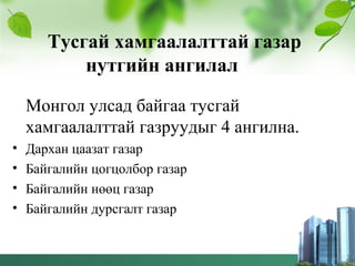 Тусгай хамгаалалттай газар
нутгийн ангилал
Монгол улсад байгаа тусгай
хамгаалалттай газруудыг 4 ангилна.
• Дархан цаазат газар
• Байгалийн цогцолбор газар
• Байгалийн нөөц газар
• Байгалийн дурсгалт газар
 