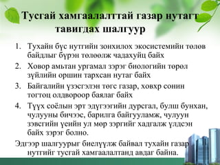 Тусгай хамгаалалттай газар нутагт
тавигдах шалгуур
1. Тухайн бүс нутгийн зонхилох экосистемийн төлөв
байдлыг бүрэн төлөөлж чадахуйц байх
2. Ховор амьтан ургамал зэрэг биологийн төрөл
зүйлийн оршин тархсан нутаг байх
3. Байгалийн үзэсгэлэн төгс газар, ховхр сонин
тогтоц олдвороор баялаг байх
4. Түүх соёлын эрт эдүгээгийн дурсгал, булш бунхан,
чулууны бичээс, барилга байгууламж, чулуун
зэвсгийн үеийн ул мөр зэргийг хадгалж үлдсэн
байх зэрэг болно.
Эдгээр шалгуурыг биелүүлж байвал тухайн газар
нутгийг тусгай хамгаалалтанд авдаг байна.
 