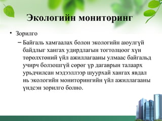Экологийн мониторинг
• Зорилго
– Байгаль хамгаалах болон экологийн аюулгүй
байдлыг хангах удирдлагын тогтолцоог хүн
төрөлхтөний үйл ажиллагааны улмаас байгальд
учирч болзошгүй сөрөг үр дагаврын талаарх
урьдчилсан мэдээллээр шуурхай хангах явдал
нь экологийн мониторингийн үйл ажиллагааны
үндсэн зорилго болно.
 