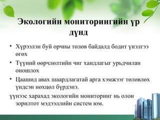 Экологийн мониторингийн үр
дүнд
• Хүрээлэн буй орчны төлөв байдалд бодит үнэлгээ
өгөх
• Түүний өөрчлөлтийн чиг хандлагыг урьдчилан
оношлох
• Цаашид авах шаардлагатай арга хэмжээг төлөвлөх
үндсэн нөхцөл бүрдэнэ.
үүнээс харахад экологийн мониторинг нь олон
зорилтот мэдээллийн систем юм.
 