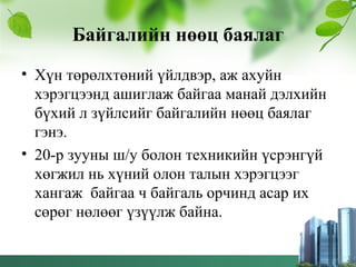 Байгалийн нөөц баялаг
• Хүн төрөлхтөний үйлдвэр, аж ахуйн
хэрэгцээнд ашиглаж байгаа манай дэлхийн
бүхий л зүйлсийг байгалийн нөөц баялаг
гэнэ.
• 20-р зууны ш/у болон техникийн үсрэнгүй
хөгжил нь хүний олон талын хэрэгцээг
хангаж байгаа ч байгаль орчинд асар их
сөрөг нөлөөг үзүүлж байна.
 