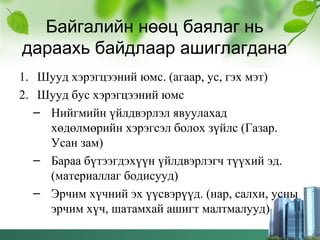 Байгалийн нөөц баялаг нь
дараахь байдлаар ашиглагдана
1. Шууд хэрэгцээний юмс. (агаар, ус, гэх мэт)
2. Шууд бус хэрэгцээний юмс
– Нийгмийн үйлдвэрлэл явуулахад
хөдөлмөрийн хэрэгсэл болох зүйлс (Газар.
Усан зам)
– Бараа бүтээгдэхүүн үйлдвэрлэгч түүхий эд.
(материаллаг бодисууд)
– Эрчим хүчний эх үүсвэрүүд. (нар, салхи, усны
эрчим хүч, шатамхай ашигт малтмалууд)
 