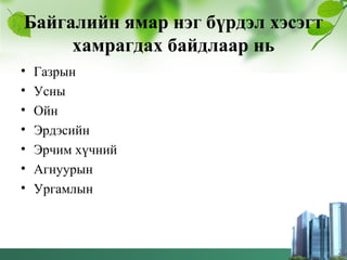 Байгалийн ямар нэг бүрдэл хэсэгт
хамрагдах байдлаар нь
• Газрын
• Усны
• Ойн
• Эрдэсийн
• Эрчим хүчний
• Агнуурын
• Ургамлын
 