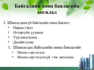 Байгалийн нөөц баялагийн
ангилал
1. Шавхагдашгүй байгалийн нөөц баялагт
• Нарны гэрэл
• Огторгуйн уудмын
• Уур амьсгалын
• Далайн усны
1. Шавхагдах байгалийн нөөц баялагийг
• Нөхөн сэргээгдэх
• Нөхөн сэргээгдэхгүй гэж ангилана.
 