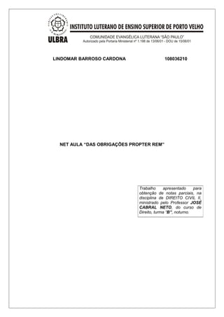 LINDOMAR BARROSO CARDONA 108036210 
NET AULA “DAS OBRIGAÇÕES PROPTER REM” 
Trabalho apresentado para 
obtenção de notas parciais, na 
disciplina de DIREITO CIVIL II, 
ministrado pelo Professor JOSÉ 
CABRAL NETO, do curso de 
Direito, turma “B”, noturno. 
 