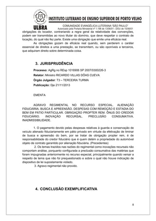 obrigações do locador, contrariando a regra geral da relatividade das convenções, 
podem ser transmitidas ao novo titular do domínio, que deve respeitar o contrato de 
locação, do qual não fez parte. Existe uma obrigação que emite uma eficácia real. 
As obrigações gozam de eficácia real quando, sem perderem o caráter 
essencial de direitos a uma prestação, se transmitem, ou são oponíveis a terceiros, 
que adquiram direito sobre determinada coisa. 
3. JURISPRUDÊNCIA 
Processo: AgRg no REsp 1016906 SP 2007/0300226-3 
Relator: Ministro RICARDO VILLAS DÔAS CUEVA 
Órgão Julgador: T3 – TERCEIRA TURMA 
Publicação: Dje 21/11/2013 
EMENTA 
AGRAVO REGIMENTAL NO RECURSO ESPECIAL. ALIENAÇÃO 
FIDUCIÁRIA. BUSCA E APREENSÃO. DESPESAS COM REMOÇÃO E ESTADIA DO 
BEM EM PÁTIO PARTICULAR. OBRIGAÇÃO PROPTER REM. ÔNUS DO CREDOR 
FIDUCIÁRIO. INOVAÇÃO RECURSAL. PRECLUSÃO CONSUMATIVA. 
INADMISSIBILIDADE. 
1. O pagamento devido pelas despesas relativas à guarda e conservação de 
veículo alienado fiduciariamente em pátio privado em virtude da efetivação de liminar 
de busca e apreensão do bem, por se tratar de obrigação propter rem, é de 
responsabilidade do credor fiduciário que é quem detém a propriedade do automóvel 
objeto de contrato garantido por alienação fiduciária. (Precedentes) 
2. Os temas trazidos nas razões do regimental como inovações recursais não 
comportam análise, porquanto configurada a preclusão consumativa das matérias que 
foram impugnadas anteriormente no recurso especial, principalmente quando versar a 
respeito de tema que não foi prequestionado e sobre o qual não houve indicação de 
dispositivo de lei supostamente violado. 
3. Agravo regimental não provido. 
4. CONCLUSÃO EXEMPLIFICATIVA 
8 
 