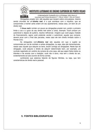 Obrigações propter rem, são aquelas que recaem sobre uma pessoa, mesmo 
sendo oriundas de um direito real, é o que acontece com o inquilino, que se 
compromete a manter certa ordem em seu apartamento, nesse caso, um bem de um 
direito real. 
O ônus real é similar um pouco as obrigações propter rem, porém o primeiro 
limita o uso e o gozo do seu direito real sobre a coisa, exemplo: Você compra um 
automóvel e depois de quitá-lo, resolve refinanciar, imagine que você pagou metade 
do financiamento, agora você pretende vender o automóvel, aquele que comprar, 
deverá arcar com o final das parcelas, neste caso ele tem direito limitado sobre o 
Honda Civic. 
As obrigações com eficácia real são aquelas em que o sujeito se 
compromete por via de contrato a certas obrigações, ou seja, elas são transmissíveis, 
nesse caso aquele que adquire os bens, levam consigo as obrigações. Neste tipo de 
obrigação, você adquire o direito de adquirir determinado bem, por exemplo, um 
contrato registrado em cartório de compra de uma casa, até que sejam feitos todos os 
trâmites e de acordo com a tradição, você não é dono, mas tem o direito de ser, 
evidentemente se tudo ocorrer de forma correta. 
Lembrando que estamos falando de figuras hibridas, ou seja, que tem 
características de direito real e pessoal. 
5. FONTES BIBLIOGRAFICAS 
9 
 