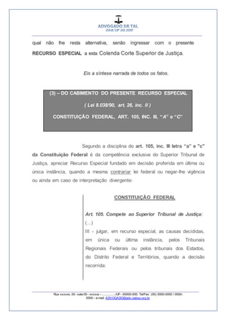 __________________________________________________
_________________________________________________
Rua xxxxxx, 00 - sala 00 - xxxxxx - ................/UF- 00000-000. Tel/Fax: (00) 0000-0000 / 0000-
0000 - e-mail: ADVOGADO@adv.oabsp.org.br
qual não lhe resta alternativa, senão ingressar com o presente
RECURSO ESPECIAL a esta Colenda Corte Superior de Justiça.
Eis a síntese narrada de todos os fatos.
(3) – DO CABIMENTO DO PRESENTE RECURSO ESPECIAL
( Lei 8.038/90, art. 26, inc. II )
CONSTITUIÇÃO FEDERAL, ART. 105, INC. III, “A” e “C”
Segundo a disciplina do art. 105, inc. III letra “a” e "c"
da Constituição Federal é da competência exclusiva do Superior Tribunal de
Justiça, apreciar Recurso Especial fundado em decisão proferida em última ou
única instância, quando a mesma contrariar lei federal ou negar-lhe vigência
ou ainda em caso de interpretação divergente:
CONSTITUIÇÃO FEDERAL
Art. 105. Compete ao Superior Tribunal de Justiça:
(...)
III - julgar, em recurso especial, as causas decididas,
em única ou última instância, pelos Tribunais
Regionais Federais ou pelos tribunais dos Estados,
do Distrito Federal e Territórios, quando a decisão
recorrida:
 
