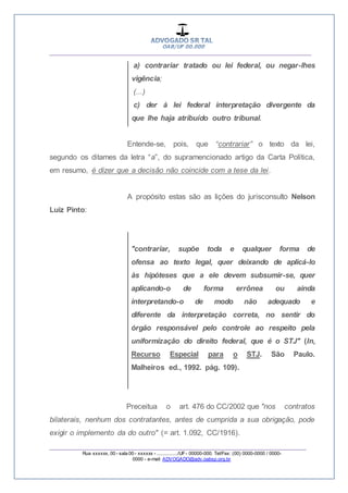 __________________________________________________
_________________________________________________
Rua xxxxxx, 00 - sala 00 - xxxxxx - ................/UF- 00000-000. Tel/Fax: (00) 0000-0000 / 0000-
0000 - e-mail: ADVOGADO@adv.oabsp.org.br
a) contrariar tratado ou lei federal, ou negar-lhes
vigência;
(...)
c) der à lei federal interpretação divergente da
que lhe haja atribuído outro tribunal.
Entende-se, pois, que “contrariar” o texto da lei,
segundo os ditames da letra “a”, do supramencionado artigo da Carta Política,
em resumo, é dizer que a decisão não coincide com a tese da lei.
A propósito estas são as lições do jurisconsulto Nelson
Luiz Pinto:
"contrariar, supõe toda e qualquer forma de
ofensa ao texto legal, quer deixando de aplicá-lo
às hipóteses que a ele devem subsumir-se, quer
aplicando-o de forma errônea ou ainda
interpretando-o de modo não adequado e
diferente da interpretação correta, no sentir do
órgão responsável pelo controle ao respeito pela
uniformização do direito federal, que é o STJ" (In,
Recurso Especial para o STJ. São Paulo.
Malheiros ed., 1992. pág. 109).
Preceitua o art. 476 do CC/2002 que "nos contratos
bilaterais, nenhum dos contratantes, antes de cumprida a sua obrigação, pode
exigir o implemento da do outro" (= art. 1.092, CC/1916).
 