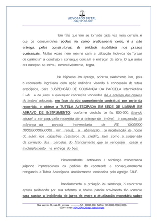 __________________________________________________
_________________________________________________
Rua xxxxxx, 00 - sala 00 - xxxxxx - ................/UF- 00000-000. Tel/Fax: (00) 0000-0000 / 0000-
0000 - e-mail: ADVOGADO@adv.oabsp.org.br
Um fato que tem se tornado cada vez mais comum, e
que os consumidores podem ter como praticamente certo, é a não
entrega, pelas construtoras, da unidade imobiliária nos prazos
contratuais. Muitas vezes nem mesmo com a utilização indevida do “prazo
de carência” a construtora consegue concluir e entregar da obra. O que antes
era exceção se tornou, lamentavelmente, regra.
Na hipótese em apreço, ocorreu exatamente isto, pois
o recorrente ingressou com ação ordinária visando à concessão de tutela
antecipada, para SUSPENSÃO DE COBRANÇA DA PARCELA intermediária
FINAL, e de juros, e quaisquer cobranças vincendas até a entrega das chaves
do imóvel adquirido, em face do não cumprimento contratual por parte da
recorrida, e obteve a TUTELA ANTECIPADA EM SEDE DE LIMINAR EM
AGRAVO DE INSTRUMENTO, conforme decisão de fls. 000-000, fixando
aluguel a ser pago pela recorrida ate a entrega do imóvel; a suspensão da
cobrança da parcela intermediaria de R$ 00000000
(XXXXXXXXXXXXX mil reais); a abstenção de negativação do nome
do autor nos cadastros restritivos de credito, bem como a suspensão
da correção das parcelas do financiamento que se venceram desde o
inadimplemento na entrega do bem.
Posteriormente, sobreveio a sentença monocrática
julgando improcedentes os pedidos do recorrente e consequentemente
revogando a Tutela Antecipada anteriormente concedida pelo egrégio TJUF.
Imediatamente a prolação da sentença, o recorrente
apelou pleiteando por sua reforma, e obteve parcial provimento tão somente
para sustar a incidência de juros de mora e atualização monetária sobre
 