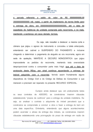 __________________________________________________
_________________________________________________
Rua xxxxxx, 00 - sala 00 - xxxxxx - ................/UF- 00000-000. Tel/Fax: (00) 0000-0000 / 0000-
0000 - e-mail: ADVOGADO@adv.oabsp.org.br
a parcela referente a saldo de valor de R$ 00000000000,00
(XXXXXXXXXXXX mil, reais), a partir do implemento do termo limite para
a entrega da obra, em XXXXXXXXXXXXXXXXXXXX, até a data da
expedição do habite-se da unidade comprada pelo recorrente, e no mais,
mantendo a sentença em seus demais termos.
Ou seja, vale ressaltar e destacar: a mesma corte e
câmara que julgou o agravo de instrumento e concedeu a tutela antecipada,
entendendo ser cabível a SUSPENSÃO DO PAGAMENTO e inclusive
chegando a determinar o pagamento de aluguéis ao ora recorrente, agora em
sede de apelação, MANTEVE A DECISÃO MONOCRÁTICA que julgou
improcedente os pedidos do recorrente, mantendo toda onerosidade
desproporcional contra o consumidor parte mais frágil, que até a data de
protocolo deste REsp, por sinal continua aguardando a entrega do
imóvel adquirido com a recorrida, ferindo assim frontalmente alguns
dispositivos do Código Civil e do Código de Defesa do Consumidor e que
merecem e precisam ser reparado no presente RECURSO ESPECIAL.
Cumpre ainda destacar que, em praticamente todos
os seus contratos de ADESÃO, as construtoras inserem cláusulas
estabelecendo “prazos de carência” para a entrega da unidade imobiliária. Ou
seja, ao analisar o contrato o adquirente do imóvel perceberá que a
construtora se compromete a concluir a obra e fazer a entrega do bem em
uma data específica. Entretanto, entendendo que alguns acontecimentos
podem acarretar o atraso da entrega dos imóveis, as construtoras inserem
cláusulas estabelecendo uma prorrogação do prazo de entrega em razão de
 